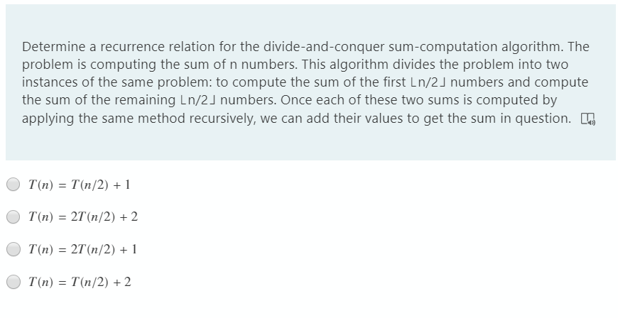 Determine a recurrence relation for the divide-and-conquer sum-computation algorithm. The
problem is computing the sum of n numbers. This algorithm divides the problem into two
instances of the same problem: to compute the sum of the first Ln/2J numbers and compute
the sum of the remaining Ln/2J numbers. Once each of these two sums is computed by
applying the same method recursively, we can add their values to get the sum in question.
T(n) = T(n/2) + 1
T(n) = 2T(n/2) + 2
T(n) = 2T(n/2) + 1
T(n) = T(n/2) + 2
