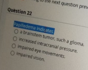 Question 22
Papilledema indicates
O a brainstem tumor, such a glioma.
O increased intracranial pressure.
O mpaired eye movements.
O impaired vision.
