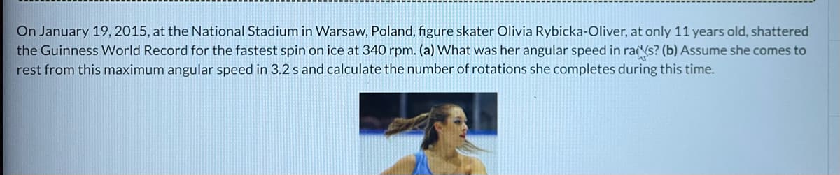 On January 19, 2015, at the National Stadium in Warsaw, Poland, figure skater Olivia Rybicka-Oliver, at only 11 years old, shattered
the Guinness World Record for the fastest spin on ice at 340 rpm. (a) What was her angular speed in ras? (b) Assume she comes to
rest from this maximum angular speed in 3.2 s and calculate the number of rotations she completes during this time.
