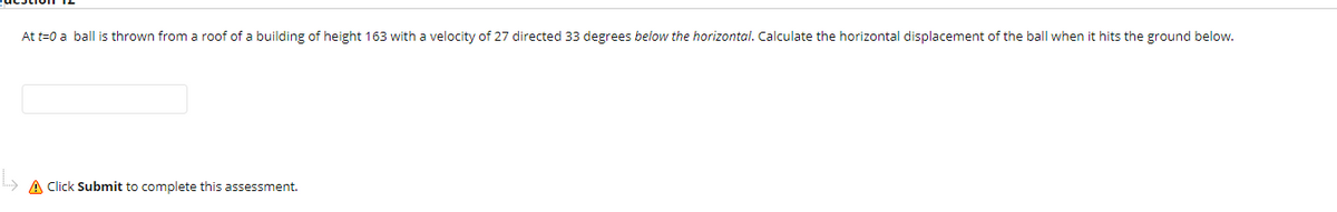 At t=0 a ball is thrown from a roof of a building of height 163 with a velocity of 27 directed 33 degrees below the horizontal. Calculate the horizontal displacement of the ball when it hits the ground below.
A Click Submit to complete this assessment.
