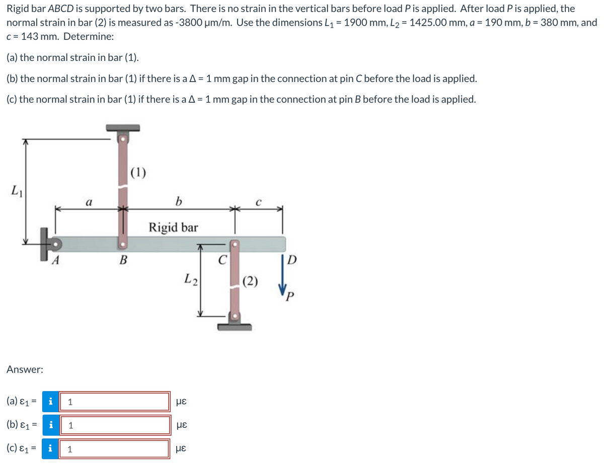 Rigid bar ABCD is supported by two bars. There is no strain in the vertical bars before load P is applied. After load P is applied, the
normal strain in bar (2) is measured as -3800 μm/m. Use the dimensions L₁ = 1900 mm, L₂ = 1425.00 mm, a = 190 mm, b = 380 mm, and
c=143 mm. Determine:
(a) the normal strain in bar (1).
(b) the normal strain in bar (1) if there is a A = 1 mm gap in the connection at pin C before the load is applied.
(c) the normal strain in bar (1) if there is a A = 1 mm gap in the connection at pin B before the load is applied.
L₁
Answer:
(a) &₁ =
(b) E₁ =
A
i
i
(c) E₁ = i
1
1
1
a
B
(1)
b
Rigid bar
L2
με
με
με
C
(2)