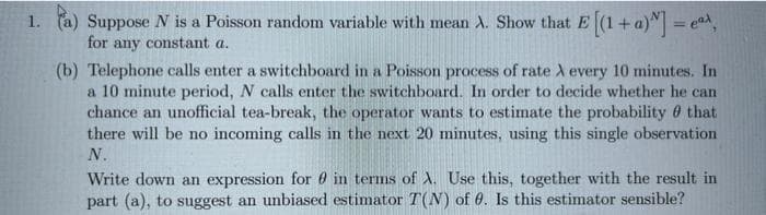Suppose N is a Poisson random variable with mean A. Show that E (1+a)M=
for any constant a.
1.
(b) Telephone calls enter a switchboard in a Poisson process of rate A every 10 minutes. In
a 10 minute period, N calls enter the switchboard.
chance an unofficial tea-break, the operator wants to estimate the probability 0 that
there will be no incoming calls in the next 20 minutes, using this single observation
order to decide whether he can
N.
Write down an expression for 0 in terms of A. Use this, together with the result in
part (a), to suggest an unbiased estimator T(N) of 0. Is this estimator sensible?
