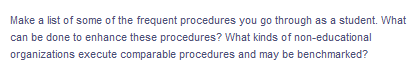 Make a list of some of the frequent procedures you go through as a student. What
can be done to enhance these procedures? What kinds of non-educational
organizations execute comparable procedures and may be benchmarked?