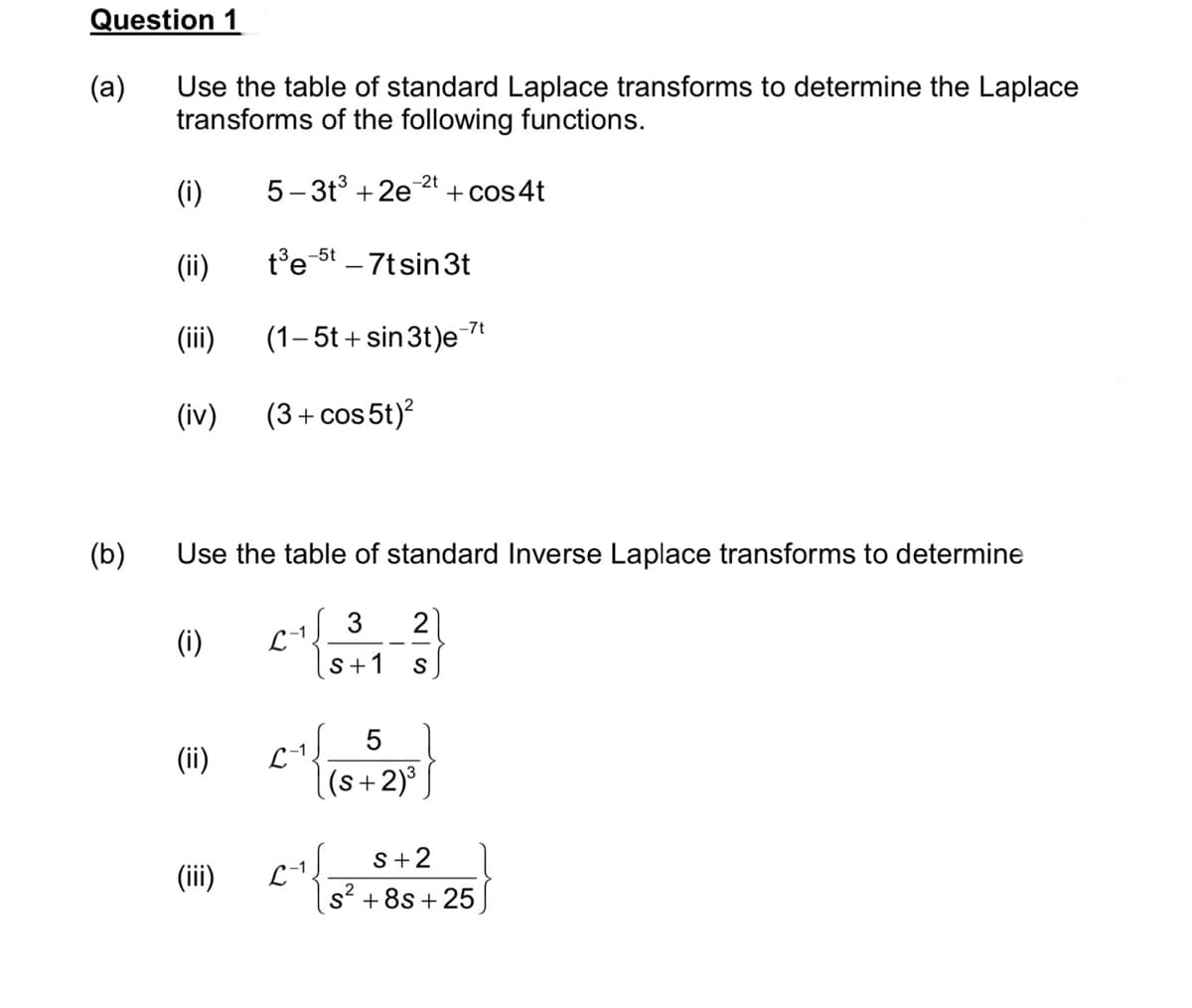 Question 1
(a)
(b)
Use the table of standard Laplace transforms to determine the Laplace
transforms of the following functions.
(i)
(ii)
(iii)
(iv)
Use the table of standard Inverse Laplace transforms to determine
(i)
(ii)
-2t
5-3t³+2e + cos 4t
t³e-5t - 7tsin3t
(1-5t+sin 3t)e-7t
(3+cos 5t)²
(iii)
3 2
S+1 S
5
(s+2)³
S+2
2
S² +8s +25
