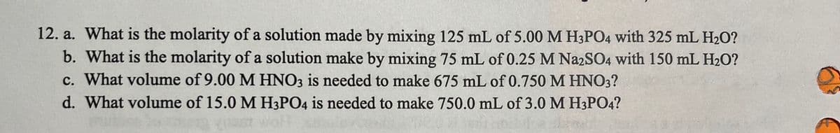 12. a. What is the molarity of a solution made by mixing 125 mL of 5.00 M H3PO4 with 325 mL H2O?
b. What is the molarity of a solution make by mixing 75 mL of 0.25 M NazSO4 with 150 mL H2O?
c. What volume of 9.00 M HNO3 is needed to make 675 mL of 0.750 M HN3?
d. What volume of 15.0 M H3PO4 is needed to make 750.0 mL of 3.0 M H3PO4?
