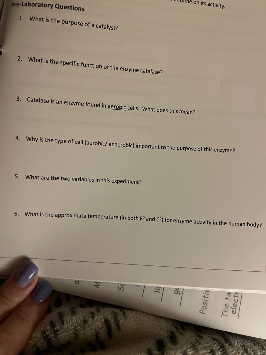 on its activity.
Pre-Laboratory Questions
1. What is the purpose of a catalyst?
2. What is the specific function of the enzyme catalase?
3. Catalase is an enzyme found in aerobic cells. What does this mean?
4. Why is the type of cell (aerobic/ anaerobic) important to the purpose of this enzyme?
5. What are the two variables in this experiment?
6. What is the approximate temperature (in both F° and C°) for enzyme activity in the human body?
lic
Positiv
The tw
electi
