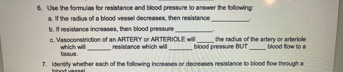 6. Use the formulas for resistance and blood pressure to answer the following:
a. If the radius of a blood vessel decreases, then resistance
b. If resistance increases, then blood pressure
c. Vasoconstriction of an ARTERY or ARTERIOLE will
resistance which will
which will
tissue.
the radius of the artery or arteriole
blood pressure BUT
blood flow to a
7. Identify whether each of the following increases or decreases resistance to blood flow through a
blood vessel