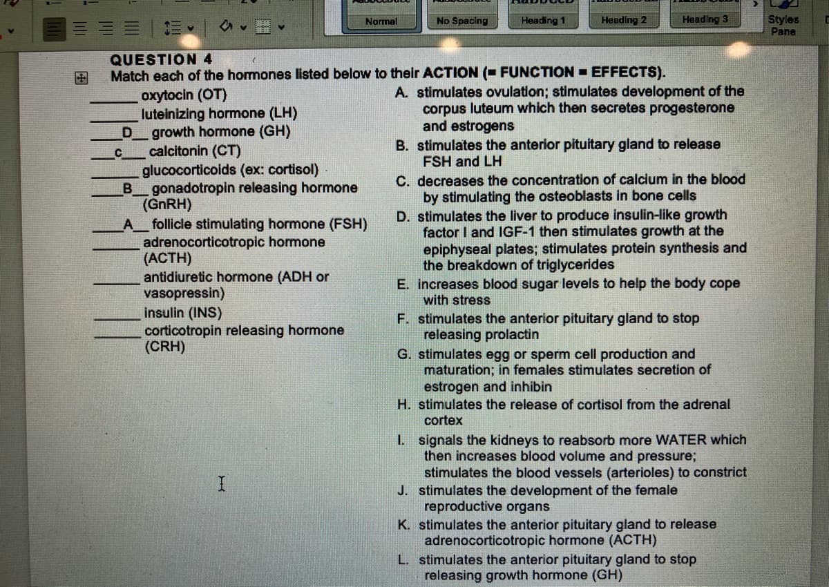 D
a
C
Normal
QUESTION 4
Match each of the hormones listed below to their ACTION (FUNCTION EFFECTS).
oxytocin (OT)
luteinizing hormone (LH)
growth hormone (GH)
calcitonin (CT)
glucocorticoids (ex: cortisol)
B gonadotropin releasing hormone
(GnRH)
_A__ follicle stimulating hormone (FSH)
adrenocorticotropic hormone
(ACTH)
antidiuretic hormone (ADH or
vasopressin)
insulin (INS)
corticotropin releasing hormone
(CRH)
I
No Spacing
Heading 1
Heading 2
Heading 3
A. stimulates ovulation; stimulates development of the
corpus luteum which then secretes progesterone
and estrogens
B. stimulates the anterior pituitary gland to release
FSH and LH
C. decreases the concentration of calcium in the blood
by stimulating the osteoblasts in bone cells
D. stimulates the liver to produce insulin-like growth
factor I and IGF-1 then stimulates growth at the
epiphyseal plates; stimulates protein synthesis and
the breakdown of triglycerides
E. increases blood sugar levels to help the body cope
with stress
F. stimulates the anterior pituitary gland to stop
releasing prolactin
G. stimulates egg or sperm cell production and
maturation; in females stimulates secretion of
estrogen and inhibin
H. stimulates the release of cortisol from the adrenal
cortex
1. signals the kidneys to reabsorb more WATER which
then increases blood volume and pressure;
stimulates the blood vessels (arterioles) to constrict
J. stimulates the development of the female
reproductive organs
K. stimulates the anterior pituitary gland to release
adrenocorticotropic hormone (ACTH)
L. stimulates the anterior pituitary gland to stop
releasing growth hormone (GH)
Styles
Pane