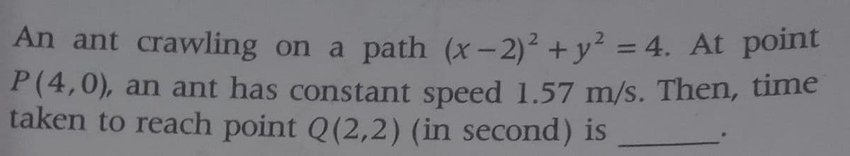 An ant crawling on a path (x-2)² +y² = 4. At point
P(4,0), an ant has constant speed 1.57 m/s. Then, time
taken to reach point Q(2,2) (in second) is
%3D
