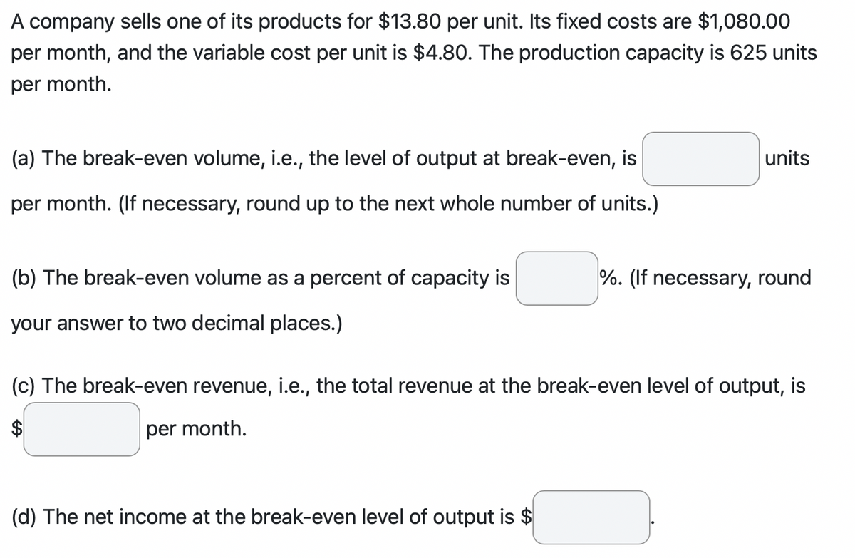 A company sells one of its products for $13.80 per unit. Its fixed costs are $1,080.00
per month, and the variable cost per unit is $4.80. The production capacity is 625 units
per month.
(a) The break-even volume, i.e., the level of output at break-even, is
per month. (If necessary, round up to the next whole number of units.)
(b) The break-even volume as a percent of capacity is
your answer to two decimal places.)
units
(d) The net income at the break-even level of output is $
%. (If necessary, round
(c) The break-even revenue, i.e., the total revenue at the break-even level of output, is
$
per month.