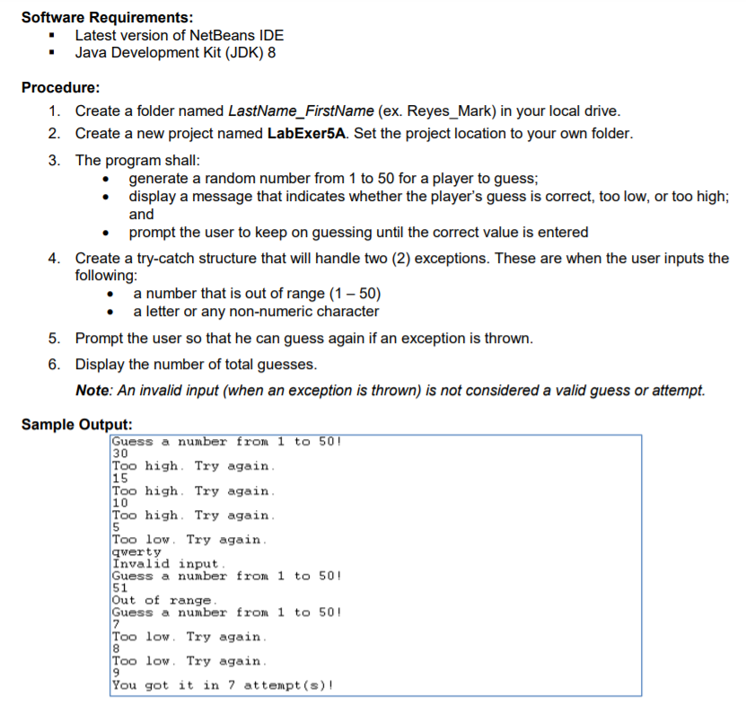 Software Requirements:
• Latest version of NetBeans IDE
• Java Development Kit (JDK) 8
Procedure:
1. Create a folder named LastName_FirstName (ex. Reyes_Mark) in your local drive.
2. Create a new project named LabExer5A. Set the project location to your own folder.
3. The program shall:
generate a random number from 1 to 50 for a player to guess;
• display a message that indicates whether the player's guess is correct, too low, or too high;
and
prompt the user to keep on guessing until the correct value is entered
4. Create a try-catch structure that will handle two (2) exceptions. These are when the user inputs the
following:
a number that is out of range (1 – 50)
a letter or any non-numeric character
5. Prompt the user so that he can guess again if an exception is thrown.
6. Display the number of total guesses.
Note: An invalid input (when an exception is thrown) is not considered a valid guess or attempt.
Sample Output:
Guess a number from 1 to 50!
30
Too high. Try again.
15
Too high. Try again.
10
Too high. Try again.
Too low. Try again.
qwerty
Invalid input.
Guess a number from 1 to 50!
51
Out of range.
Guess a number from 1 to 501
Too low. Try again.
8
Too low. Try again.
You got it in 7 attempt (s)!
