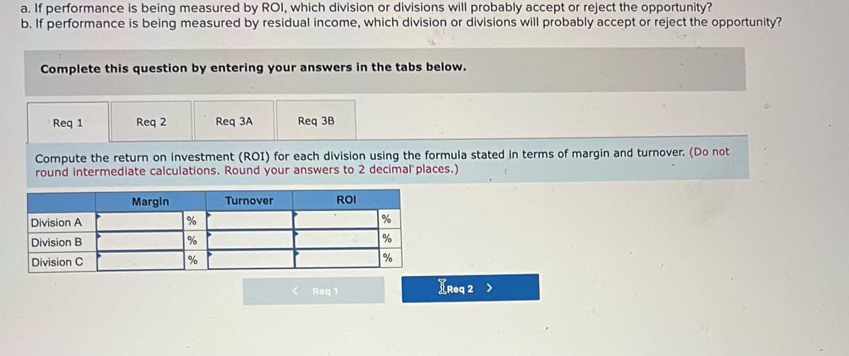 a. If performance is being measured by ROI, which division or divisions will probably accept or reject the opportunity?
b. If performance is being measured by residual income, which division or divisions will probably accept or reject the opportunity?
Complete this question by entering your answers in the tabs below.
Req 1
Req 2
Req 3A
Req 3B
Compute the return on investment (ROI) for each division using the formula stated in terms of margin and turnover. (Do not
round intermediate calculations. Round your answers to 2 decimal places.)
Margin
Turnover
ROI
Division A
%
Division B
%
Division C
%
%
< Req 1
IReq 2 >
