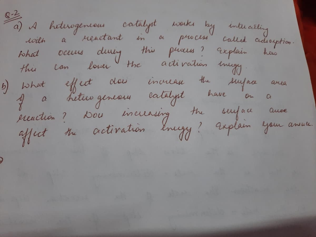 a) A heduogencom
renetant
catalyst warki by intee aitling
buailing
called adiorption -
loith
in
process
dury
this piees ? axplain
ohat
ocuus
how
this
lower
the
acti vation
Can
ut
deu
increase
the
area
what
hetuo genea.
have
catalyel
On
the sufau
incuring
activation Enugy? axplain yau
auee
Dou
preaction ?
awwe.
Hect the
