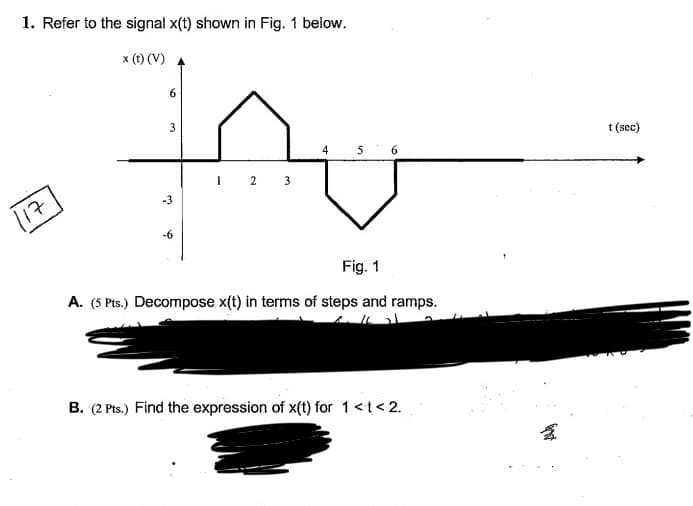 1. Refer to the signal x(t) shown in Fig. 1 below.
x (t) (V)
117
6
3
-3
-6
1
2 3
4
5 6
Fig. 1
A. (5 Pts.) Decompose x(t) in terms of steps and ramps.
B. (2 Pts.) Find the expression of x(t) for 1 << 2.
and
t (sec)