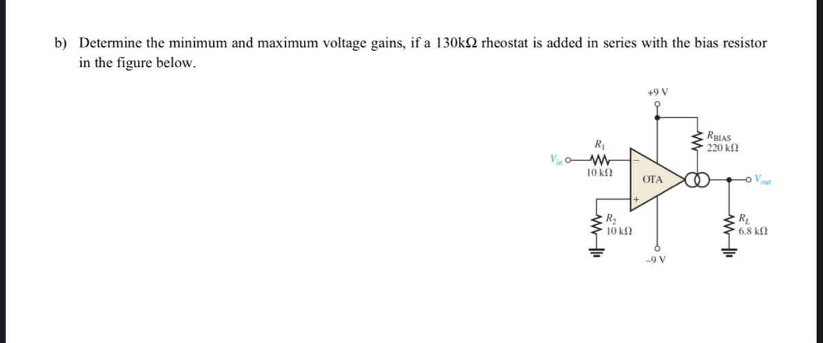 b) Determine the minimum and maximum voltage gains, if a 130k rheostat is added in series with the bias resistor
in the figure below.
Vin
R₁
10 ΚΩ
R₂
* 10 ΚΩ
+9 V
OTA
-9 V
RBIAS
220 ΚΩ
ww-li
Vout
RL
· 6.8 ΚΩ