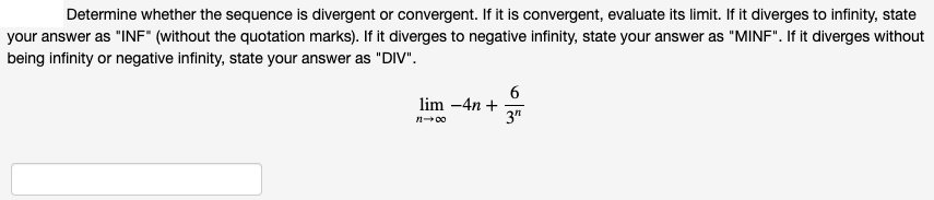 Determine whether the sequence is divergent or convergent. If it is convergent, evaluate its limit. If it diverges to infinity, state
your answer as "INF" (without the quotation marks). If it diverges to negative infinity, state your answer as "MINF". If it diverges without
being infinity or negative infinity, state your answer as "DIV".
6
lim -4n +
3"
n-00
