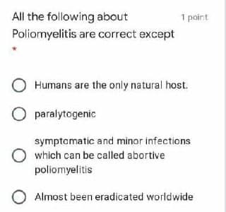 All the following about
Poliomyelitis
1 point
are correct except
Humans are the only natural host.
symptomatic and minor infections
which can be called abortive
poliomyelitis
O Almost been eradicated worldwide
O paralytogenic