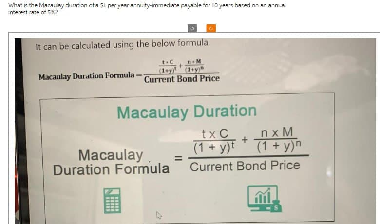 What is the Macaulay duration of a $1 per year annuity-immediate payable for 10 years based on an annual
interest rate of 5%?
It can be calculated using the below formula,
Macaulay Duration Formula
t-C
-M
+
(1+y)
(1+y)
Current Bond Price
Macaulay Duration
Macaulay =
Duration Formula
tx C
+
(1+ y)
nxM
(1+ y)n
Current Bond Price
www
13