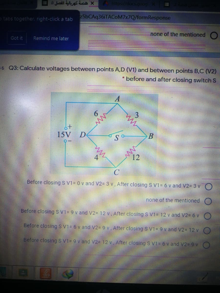 1 Jucill s aX
o tabs together, right-click a tab
25bCAq36iTACOM7x7Q/formResponse
none of the mentioned
Got it
Remind me later
=6 Q3: Calculate voltages between points A,D (V1) and between points B,C (V2)
* before and after closing switch S
15V D
12
Before closing S V1= 0 v and V2= 3 v, After closing S V1 = ó v and V2= 3 v
none of the mentioned
Before closing S V1= 9 v and V2= 12 v, After closing S V1= 12 v and V2= 6 v
Before closing S V1= 6 v and V2= 9 v. After closing S V1= 9 v and V2= 12 v
Before closing SV1= 9 v and V2= 12 v. After closing S V1= 6 v and V2= 9 v )
