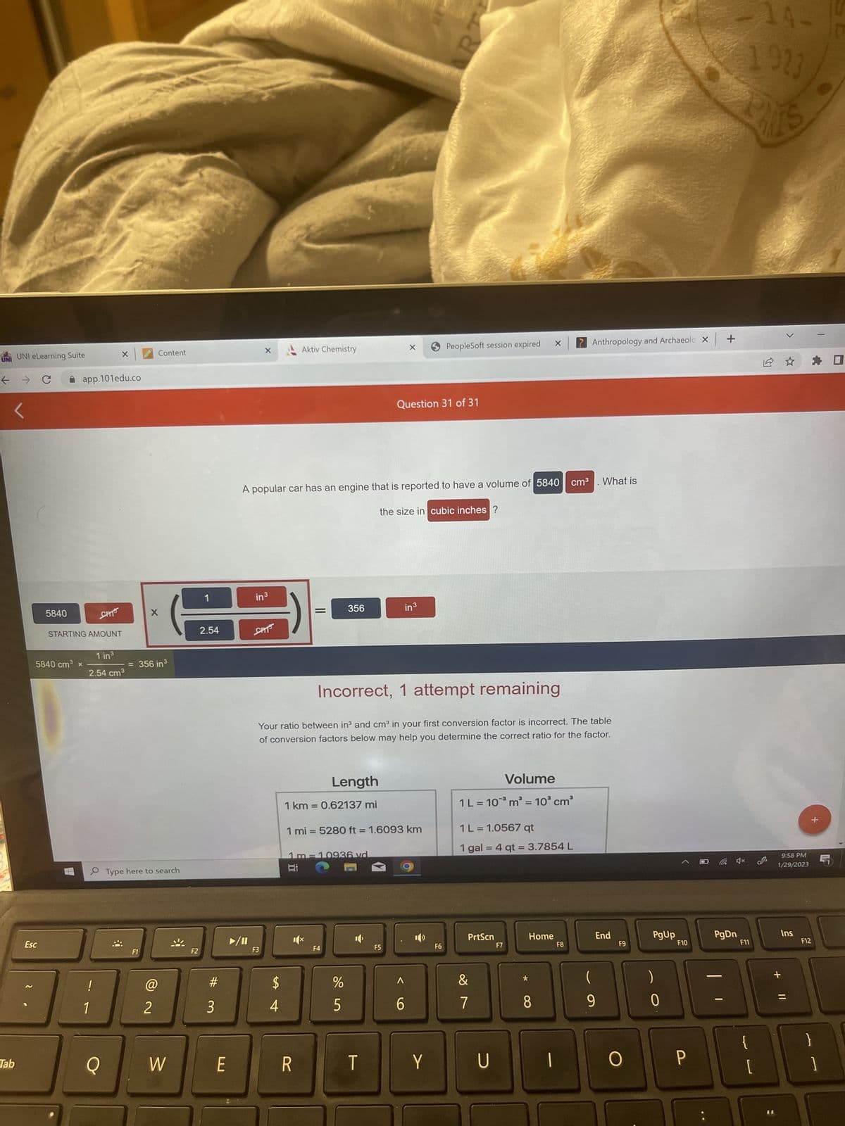 UNI
UNI eLearning Suite
← → C
Tab
5840
Esc
app.101edu.co
5840 cm³ x
STARTING AMOUNT
SPITS
1 in ³
2.54 cm³
!
1
Q
F1
Content
X
356 in ³
Type here to search
2
W
F2
2.54
#3
E
in ³
CAT
F3
LA
A popular car has an engine that is reported to have a volume of 5840 cm³ What is
$
4
Aktiv Chemistry
||
Length
1 km = 0.62137 mi
Bi
R
356
1m-10936 vd
CA
Incorrect, 1 attempt remaining
Your ratio between in³ and cm³ in your first conversion factor is incorrect. The table
of conversion factors below may help you determine the correct ratio for the factor.
F4
%
5
1 mi = 5280 ft = 1.6093 km
X
-
Question 31 of 31
F5
the size in cubic inches ?
in³
6
5
RT
PeopleSoft session expired X
F6
Volume
1 L = 10³ m³ = 10³ cm³
1 L = 1.0567 qt
1 gal = 4 qt = 3.7854 L
PrtScn
&
7
Y U
F7
*
Home
? Anthropology and Archaeolo X
8
F8
(
9
End
F9
O
PgUp
0
F10
P
+
(4x
PgDn
4-
1923
B
F11
S
1 ☆
11
9:58 PM
1/29/2023
Ins
+ 11
=
+
F12
☐