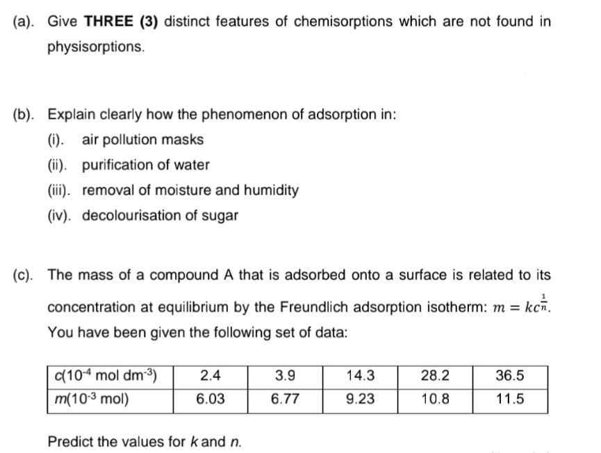 (a). Give THREE (3) distinct features of chemisorptions which are not found in
physisorptions.
(b). Explain clearly how the phenomenon of adsorption in:
(i). air pollution masks
(ii). purification of water
(iii). removal of moisture and humidity
(iv). decolourisation of sugar
(c). The mass of a compound A that is adsorbed onto a surface is related to its
concentration at equilibrium by the Freundlich adsorption isotherm: m =
kcn.
You have been given the following set of data:
(10-4 mol dm-3)
2.4
3.9
14.3
28.2
36.5
m(103 mol)
6.03
6.77
9.23
10.8
11.5
Predict the values for k and n.
