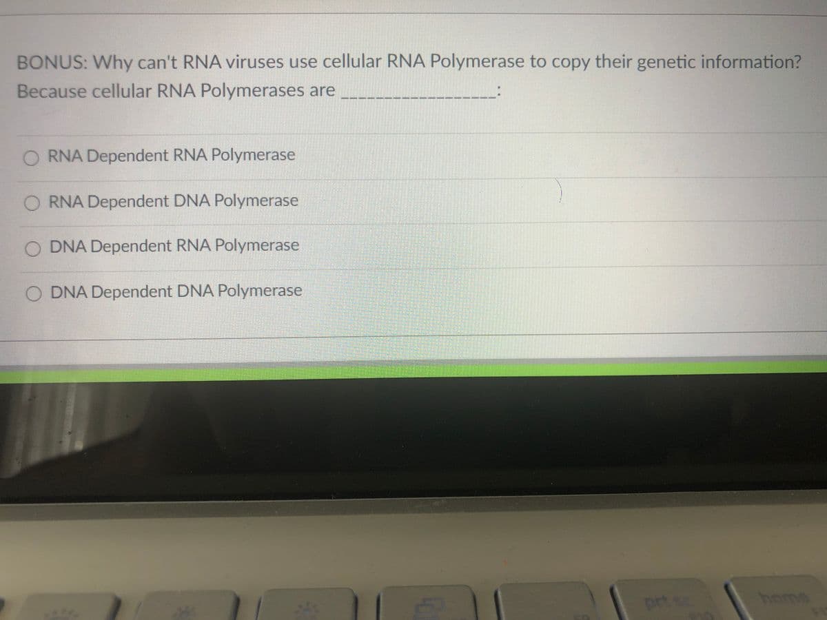 BONUS: Why can't RNA viruses use cellular RNA Polymerase to copy their genetic information?
Because cellular RNA Polymerases are
O RNA Dependent RNA Polymerase
O RNA Dependent DNA Polymerase
O DNA Dependent RNA Polymerase
O DNA Dependent DNA Polymerase
prt s
home
