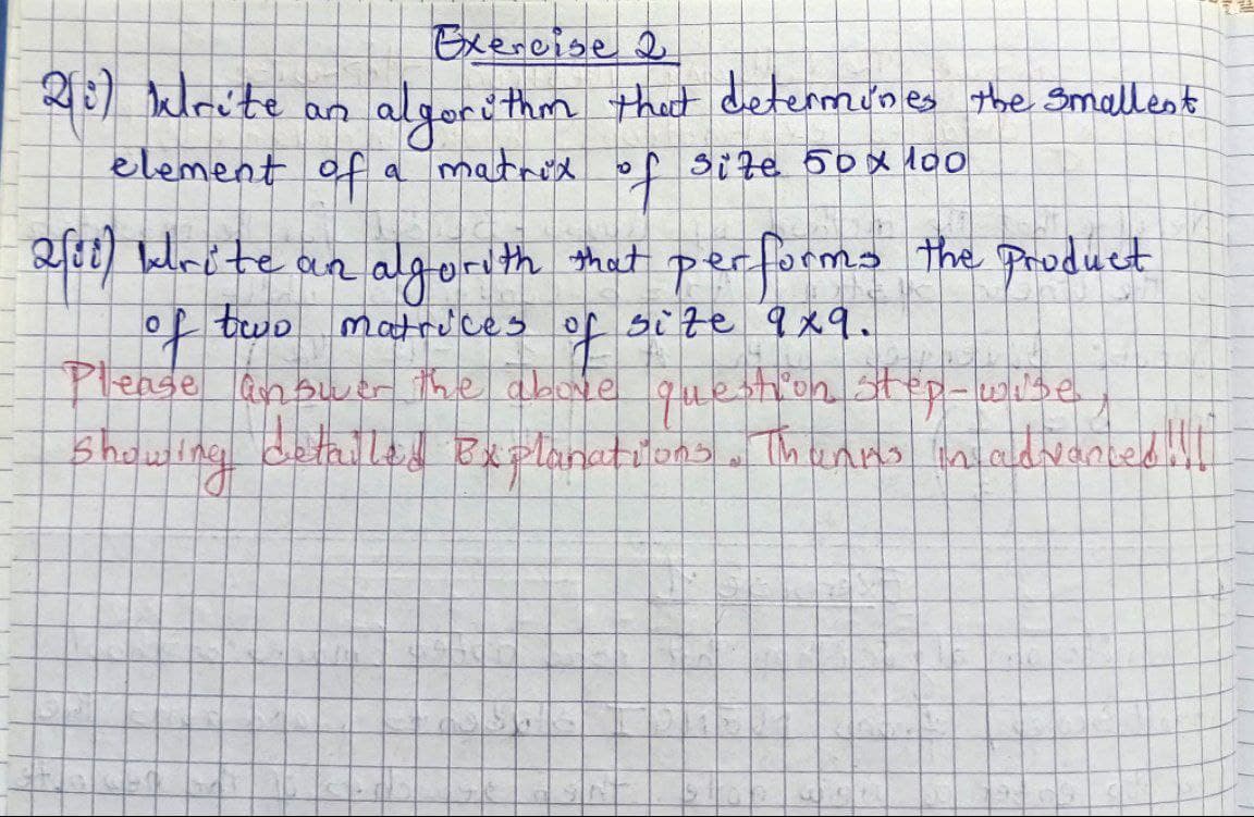 Exercise 2
algorithm that determines the smallest
a matrix of size 50x100
20) krite an
element of
2/88) Write an algorith that performs the product
of two
two matrices
size 9x9.
of
Please answer the above question stop-wise
Showing detailed Explanations. Thanks in advanced ill
...