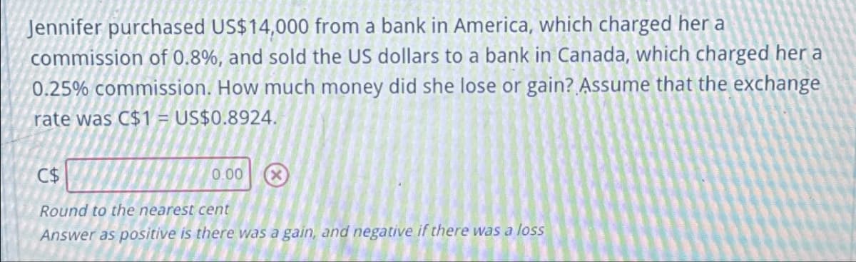 Jennifer purchased US$14,000 from a bank in America, which charged her a
commission of 0.8%, and sold the US dollars to a bank in Canada, which charged her a
0.25% commission. How much money did she lose or gain? Assume that the exchange
rate was C$1 = US$0.8924.
C$
0.00
Round to the nearest cent
Answer as positive is there was a gain, and negative if there was a loss