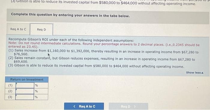 (3) Gibson is able to reduce its invested capital from $580,000 to $464,000 without affecting operating income.
Complete this question by entering your answers in the tabs below.
Req A to C
Recompute Gibson's ROI under each of the following independent assumptions:
Note: Do not round intermediate calculations. Round your percentage answers to 2 decimal places. (i.e.,0.2345 should be
entered as 23.45).
(1) Sales increase from $1,160,000 to $1,392,000, thereby resulting in an increase in operating income from $67,280 to
$76,560.
(2) Sales remain constant, but Gibson reduces expenses, resulting in an increase in operating income from $67,280 to
$69,600.
(3) Gibson is able to reduce its invested capital from $580,000 to $464,000 without affecting operating income.
Return on Investment
%
(1)
CNO
Req D
(2)
(3)
%
%
< Req A to C
Reg D >
Show less A