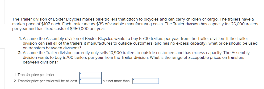 The Trailer division of Baxter Bicycles makes bike trailers that attach to bicycles and can carry children or cargo. The trailers have a
market price of $107 each. Each trailer incurs $35 of variable manufacturing costs. The Trailer division has capacity for 26,000 trailers
per year and has fixed costs of $450,000 per year.
1. Assume the Assembly division of Baxter Bicycles wants to buy 5,700 trailers per year from the Trailer division. If the Trailer
division can sell all of the trailers it manufactures to outside customers (and has no excess capacity), what price should be used
on transfers between divisions?
2. Assume the Trailer division currently only sells 10,900 trailers to outside customers and has excess capacity. The Assembly
division wants to buy 5,700 trailers per year from the Trailer division. What is the range of acceptable prices on transfers
between divisions?
1. Transfer price per trailer
2. Transfer price per trailer will be at least
but not more than