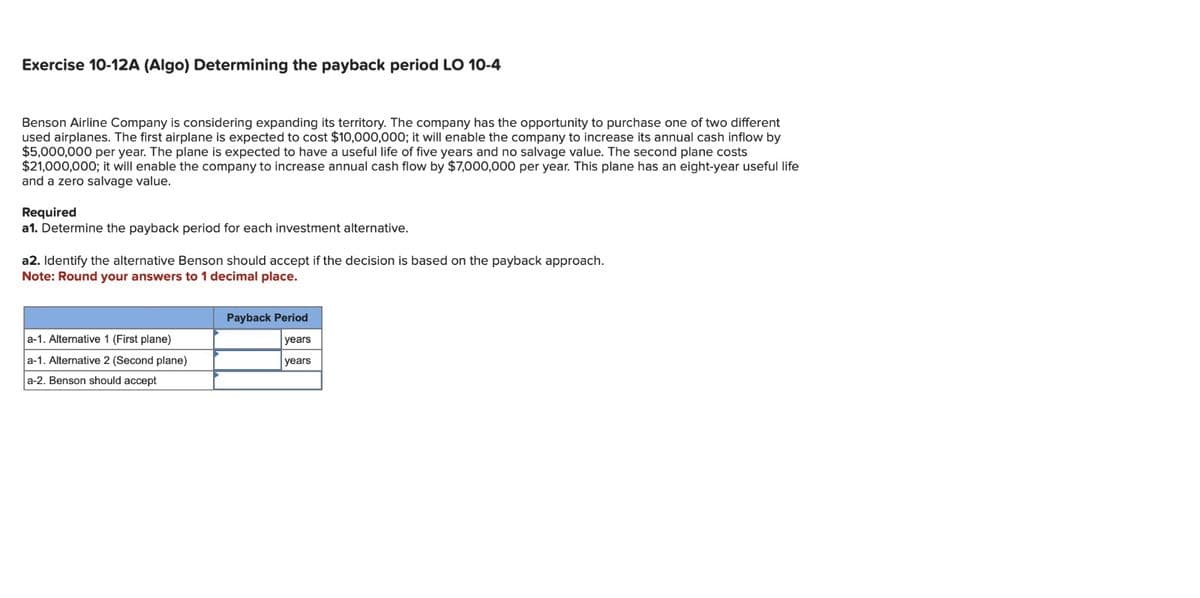 Exercise 10-12A (Algo) Determining the payback period LO 10-4
Benson Airline Company is considering expanding its territory. The company has the opportunity to purchase one of two different
used airplanes. The first airplane is expected to cost $10,000,000; it will enable the company to increase its annual cash inflow by
$5,000,000 per year. The plane is expected to have a useful life of five years and no salvage value. The second plane costs
$21,000,000; it will enable the company to increase annual cash flow by $7,000,000 per year. This plane has an eight-year useful life
and a zero salvage value.
Required
a1. Determine the payback period for each investment alternative.
a2. Identify the alternative Benson should accept if the decision is based on the payback approach.
Note: Round your answers to 1 decimal place.
a-1. Alternative 1 (First plane)
a-1. Alternative 2 (Second plane)
a-2. Benson should accept
Payback Period
years
years