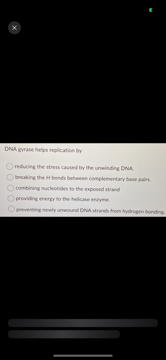 X
DNA gyrase helps replication by
O O O O
reducing
the stress caused by the unwinding DNA.
breaking the H bonds between complementary base pairs.
combining
nucleotides to the exposed strand
providing energy to the helicase enzyme.
preventing newly unwound DNA strands from hydrogen bonding.