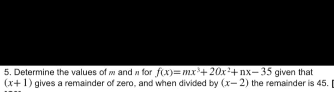 5. Determine the values of m and n for
f(x)=mx³+20x²+nx-35 given that
(x+1) gives a remainder of zero, and when divided by (x-2) the remainder is 45. [