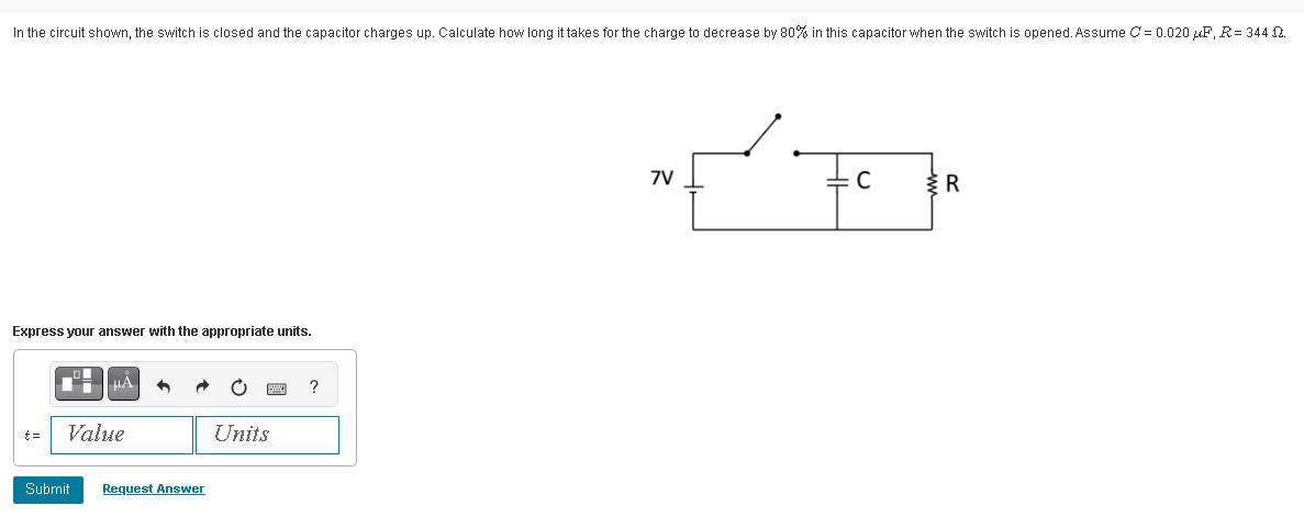In the circuit shown, the switch is closed and the capacitor charges up. Calculate how long it takes for the charge to decrease by 80% in this capacitor when the switch is opened. Assume C= 0.020 μF, R= 344 2.
Express your answer with the appropriate units.
t = Value
Submit Request Answer
Units
?
7V
C
R