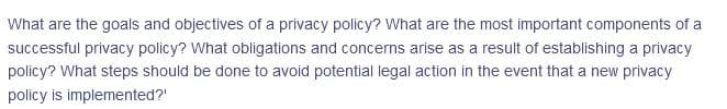 What are the goals and objectives of a privacy policy? What are the most important components of a
successful privacy policy? What obligations and concerns arise as a result of establishing a privacy
policy? What steps should be done to avoid potential legal action in the event that a new privacy
policy is implemented?'
