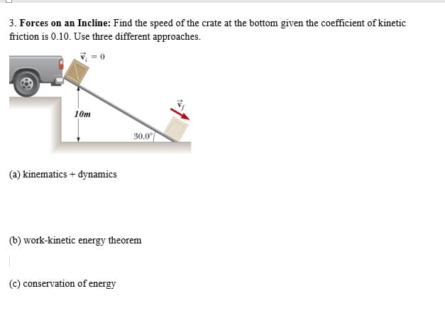 3. Forces on an Incline: Find the speed of the crate at the bottom given the coefficient of kinetic
friction is 0.10. Use three different approaches.
V = 0
10m
30.0
(a) kinematics + dynamics
(b) work-kinetic energy theorem
(c) conservation of energy
