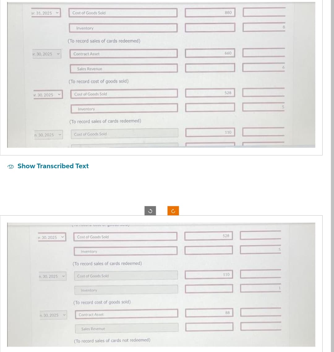 ar. 31, 2025
r. 30, 2025
Mr.30.2025
n. 30, 2025
r.30,2025
n. 30, 2025
n. 30,2025
Cost of Goods Sold
V
Inventory
(To record sales of cards redeemed)
Contract Asset
Sales Revenue
(To record cost of goods sold)
Cost of Goods Sold
Show Transcribed Text
Inventory
(To record sales of cards redeemed)
Cost of Goods Sold
Cost of Goods Sold
Inventory
(To record sales of cards redeemed).
Cost of Goods Sold
Inventory
(To record cost of goods sold)
Contract Asset
Sales Revenue
J
(To record sales of cards not redeemed)
Ĉ
880
660
528
110
528
0000
110
88
8
6