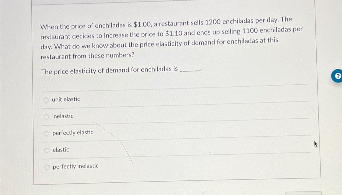 When the price of enchiladas is $1.00, a restaurant sells 1200 enchiladas per day. The
restaurant decides to increase the price to $1.10 and ends up selling 1100 enchiladas per
day. What do we know about the price elasticity of demand for enchiladas at this
restaurant from these numbers?
The price elasticity of demand for enchiladas is
unit elastic
inelastic
O perfectly elastic
elastic
perfectly inelastic