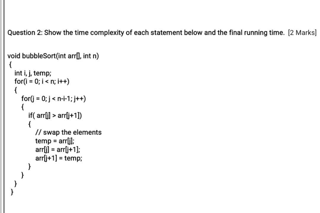 Question 2: Show the time complexity of each statement below and the final running time. [2 Marks]
void bubbleSort(int arr], int n)
{
int i, j, temp;
for(i = 0; i< n; i++)
{
for(j = 0; j< n-i-1; j++)
{
if( arrlj] > arrlj+1])
{
// swap the elements
temp = arrli);
arrli] = arrlj+1];
arrlj+1] =
%3D
%3D
