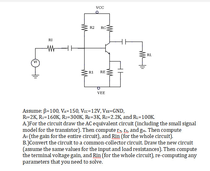 VcC
R2
RC-
RI
RL
R1
RE
VEE
Assume: B=100, VA=150, Vcc=12V, VɛE=GND,
R=2K, R1=160K, R2=300K, Rɛ=3K, Rc=2.2K, and R1=100K.
A.)For the circuit draw the AC equivalent circuit (including the small signal
model for the transistor). Then compute r„, ľo, and gm. Then compute
Av (the gain for the entire circuit), and Rin (for the whole circuit).
B.)Convert the circuit to a common-collector circuit. Draw the new circuit
(assume the same values for the input and load resistances). Then compute
the terminal voltage gain, and Rin (for the whole circuit), re-computing any
parameters that you need to solve.
