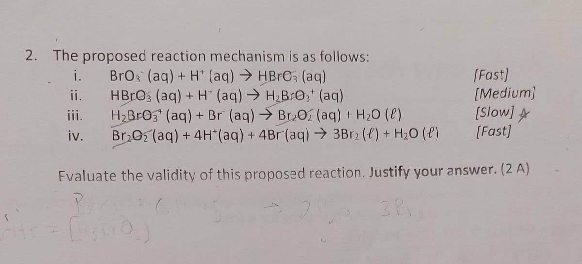 2. The proposed reaction mechanism is as follows:
BrO3 (aq) + H+ (aq) → HBrO3 (aq)
HBrO3 (aq) + H+ (aq) → H₂BrO3+ (aq)
i.
ii.
iii.
iv.
H₂BrO3(aq) + Br (aq) → Br₂O2 (aq) + H₂O(l)
Br₂O2 (aq) + 4H*(aq) + 4Br (aq) → 3Br2 (l) + H₂O(l)
[Fast]
[Medium]
[Slow]
[Fast]
Evaluate the validity of this proposed reaction. Justify your answer. (2 A)
Pr
3 Pr