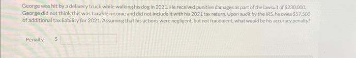 George was hit by a delivery truck while walking his dog in 2021. He received punitive damages as part of the lawsuit of $230,000.
George did not think this was taxable income and did not include it with his 2021 tax return. Upon audit by the IRS, he owes $57,500
of additional tax liability for 2021. Assuming that his actions were negligent, but not fraudulent, what would be his accuracy penalty?
Penalty