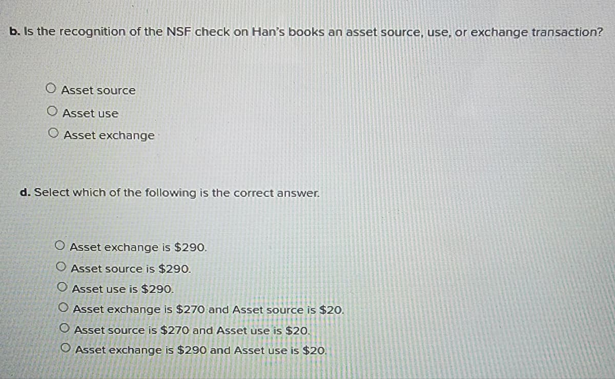 b. Is the recognition of the NSF check on Han's books an asset source, use, or exchange transaction?
O Asset source
O Asset use
O Asset exchange
d. Select which of the following is the correct answer.
O Asset exchange is $290.
O Asset source is $290.
O Asset use is $290.
O Asset exchange is $270 and Asset source is $20.
O Asset source is $270 and Asset use is $20.
O Asset exchange is $290 and Asset use is $20.
