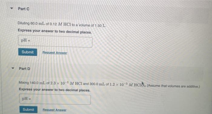 Part C
Diluting 60.0 mL of 0.12 M HCl to a volume of 1.50 L.
Express your answer to two decimal places.
pH =
Submit
Part D
Request Answer
Mixing 140.0 mL of 2.3 x 10-3 M HCl and 300.0 mL of 1.2 x 10-3 M HCIO, (Assume that volumes are additive.)
Express your answer to two decimal places.
pH =
Submit
Request Answer