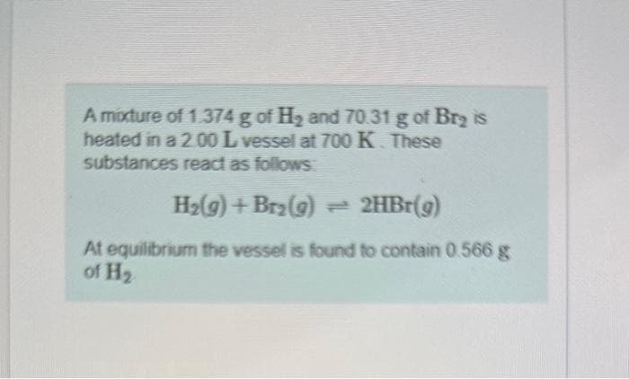 A mixture of 1.374 g of H₂ and 70.31 g of Br₂ is
heated in a 2.00 L vessel at 700 K. These
substances react as follows
H₂(g) + Br₂(g) → 2HBr(g)
At equilibrium the vessel is found to contain 0.566 g
of H₂