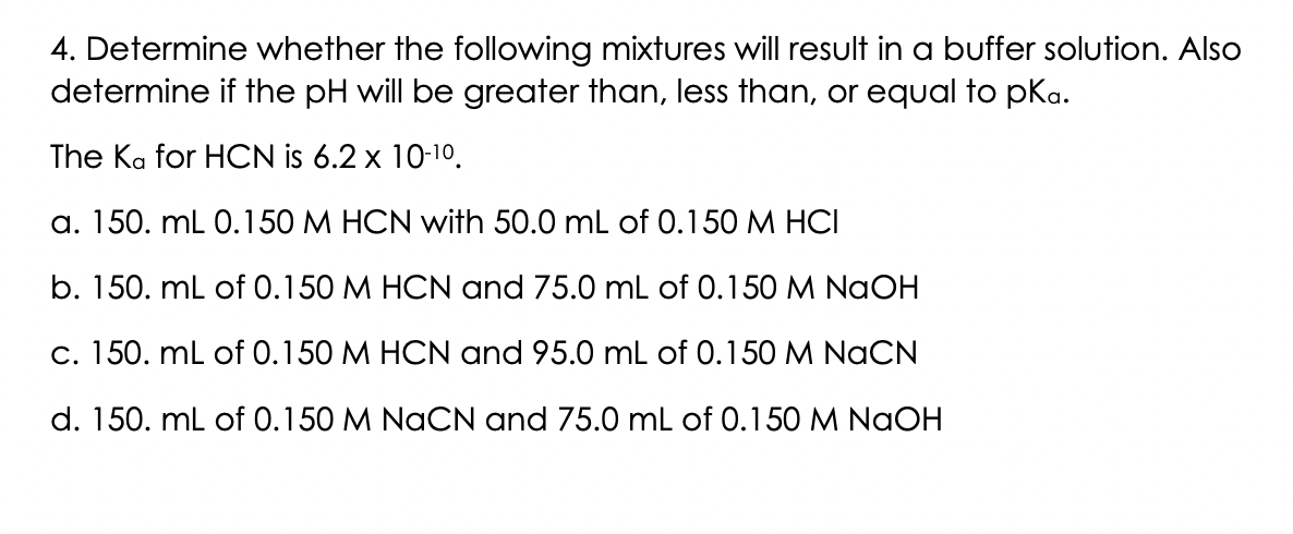 4. Determine whether the following mixtures will result in a buffer solution. Also
determine if the pH will be greater than, less than, or equal to pka.
The Ka for HCN is 6.2 x 10-10.
a. 150. mL 0.150 M HCN with 50.0 mL of 0.150 M HCI
b. 150. mL of 0.150 M HCN and 75.0 mL of 0.150 M NaOH
c. 150. mL of 0.150 M HCN and 95.0 mL of 0.150 M NaCN
d. 150. mL of 0.150 M NaCN and 75.0 mL of 0.150 M NaOH