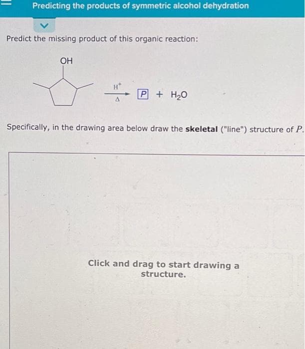 Predicting the products of symmetric alcohol dehydration
Predict the missing product of this organic reaction:
OH
A
P + H₂O
Specifically, in the drawing area below draw the skeletal ("line") structure of P.
Click and drag to start drawing a
structure.