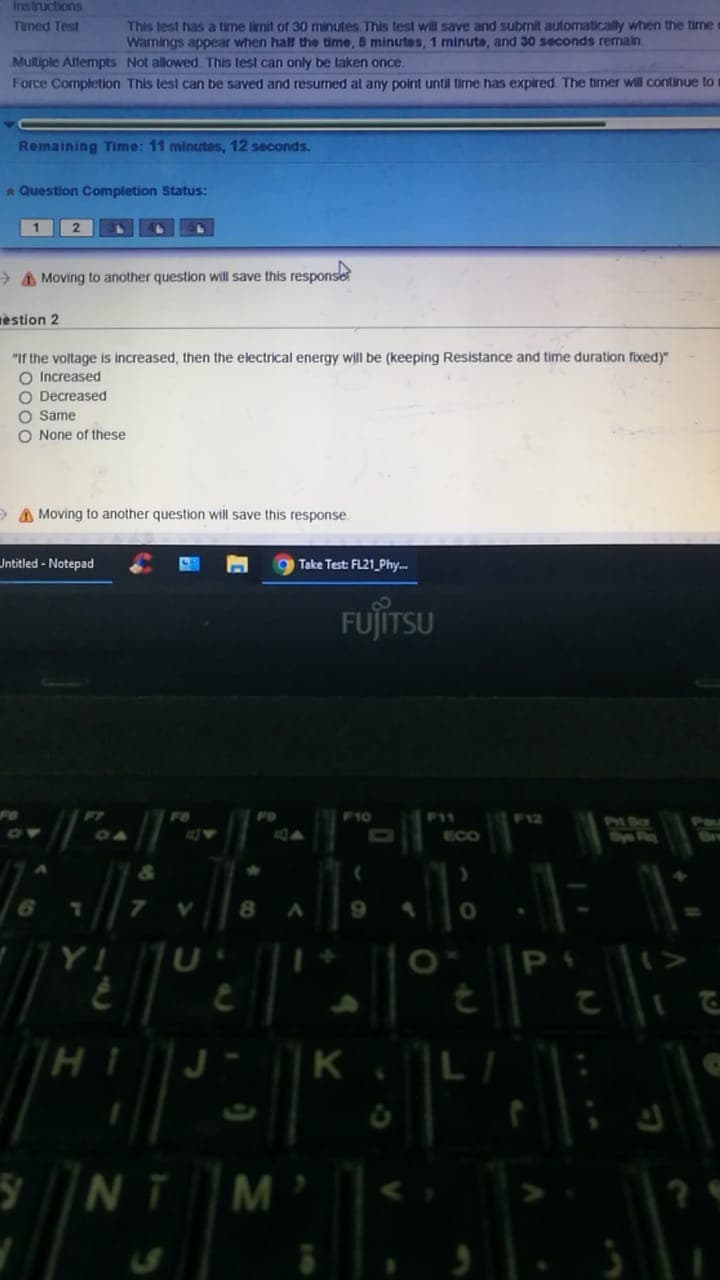 Instructions
Timed Test
This lest has a time limit of 30 minutes. This test will save and submit automatically when the time
Wamings appear when half the time, 5 minutes, 1 minute, and 30 seconds remain
Multiple Allermpts Not allowed. This test can only be taken once.
Force Completion This test can be saved and resumed at any point until time has expired The timer will continue to
Remaining Time: 11 minutes, 12 seconds.
A Question Completion Status:
> A Moving to another question will save this response
estion 2
"If the voltage is increased, then the electrical energy will be (keeping Resistance and time duration fixed)"
O Increased
O Decreased
O Same
O None of these
A Moving to another question will save this response.
Untitled - Notepad
Take Test: FL21 Phy.
FUJITSU
F10
P11
F12
PM Ba
Dy R
Pau
ECO
Bre
8.
6.
Y! U
P I>
K
L
NT
M
