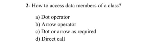 2- How to access data members of a class?
a) Dot operator
b) Arrow operator
c) Dot or arrow as required
d) Direct call
