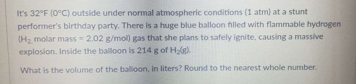 It's 32°F (0°C) outside under normal atmospheric conditions (1 atm) at a stunt
performer's birthday party. There is a huge blue balloon filled with flammable hydrogen
(H₂ molar mass = 2.02 g/mol) gas that she plans to safely ignite, causing a massive
explosion. Inside the balloon is 214 g of H₂(g).
What is the volume of the balloon, in liters? Round to the nearest whole number.